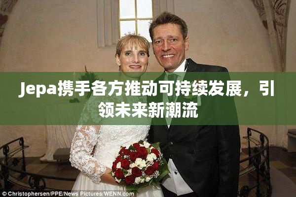Jepa携手各方推动可持续发展，引领未来新潮流