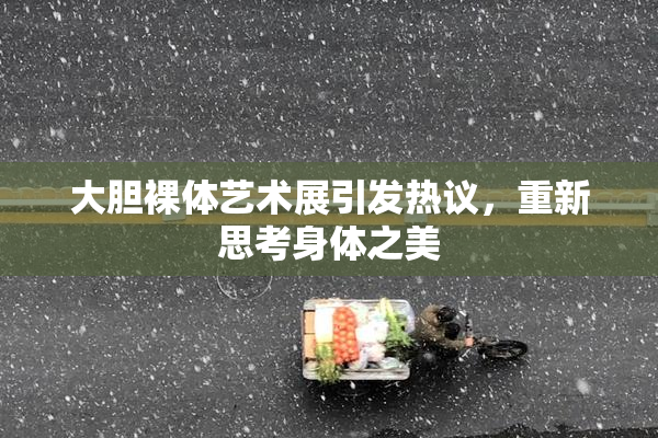 大胆裸体艺术展引发热议，重新思考身体之美
