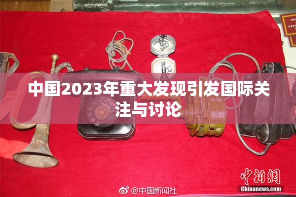 中国2023年重大发现引发国际关注与讨论