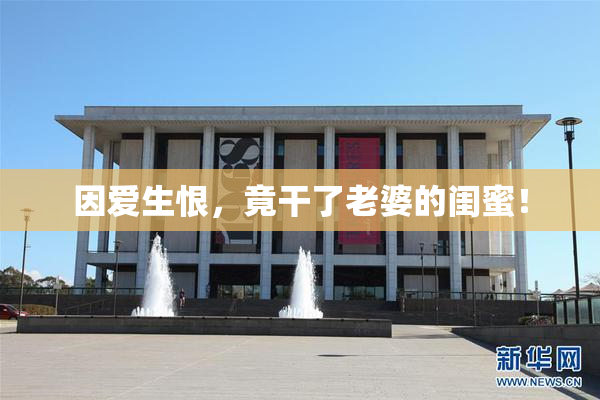 因爱生恨，竟干了老婆的闺蜜！