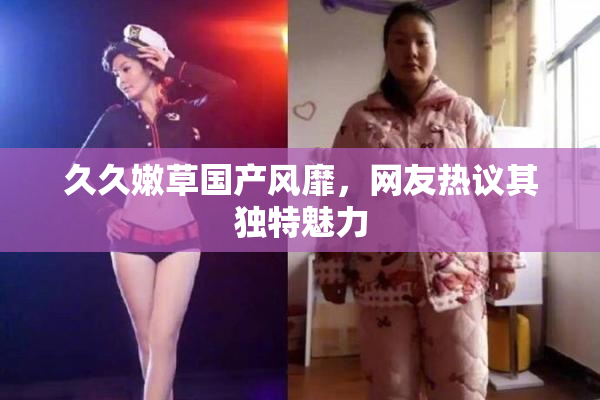 久久嫩草国产风靡，网友热议其独特魅力