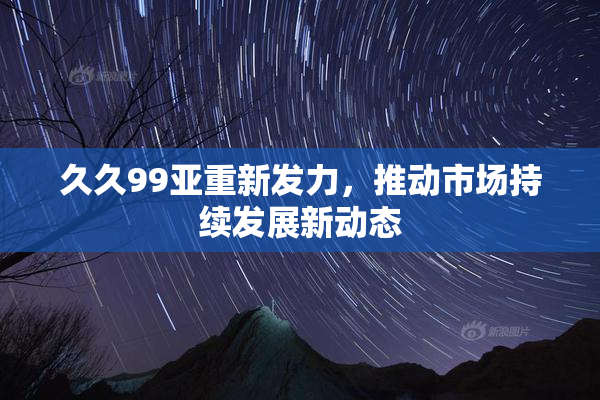 久久99亚重新发力，推动市场持续发展新动态