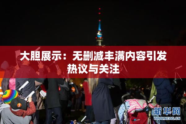 大胆展示：无删减丰满内容引发热议与关注