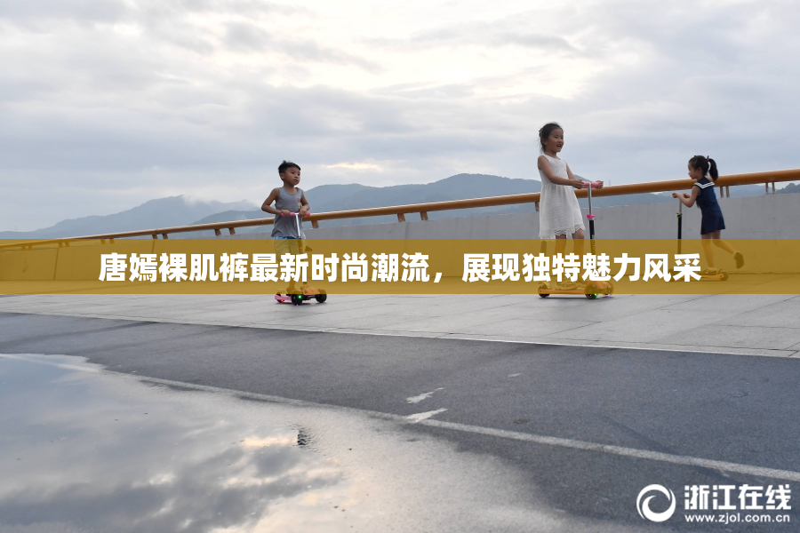 唐嫣裸肌裤最新时尚潮流，展现独特魅力风采