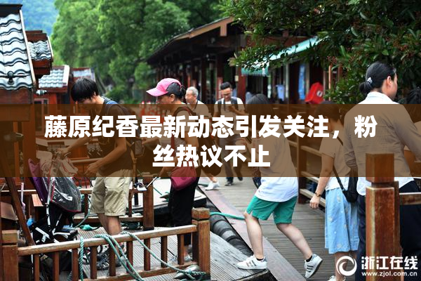 藤原纪香最新动态引发关注，粉丝热议不止