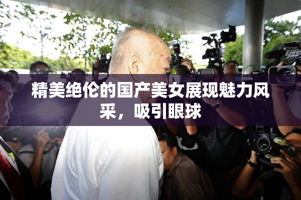 精美绝伦的国产美女展现魅力风采，吸引眼球