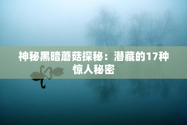 神秘黑暗蘑菇探秘：潜藏的17种惊人秘密