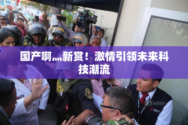 国产啊灬新赏！激情引领未来科技潮流