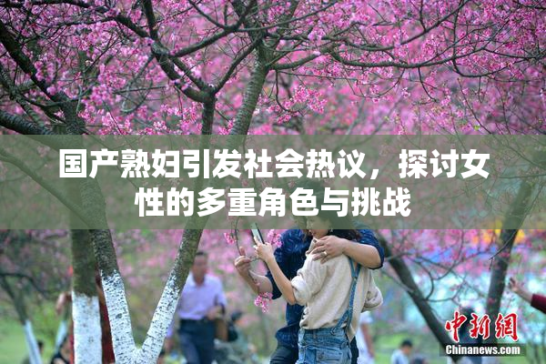 国产熟妇引发社会热议，探讨女性的多重角色与挑战