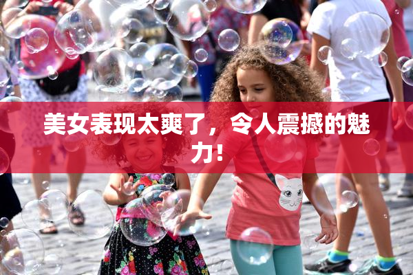 美女表现太爽了，令人震撼的魅力！