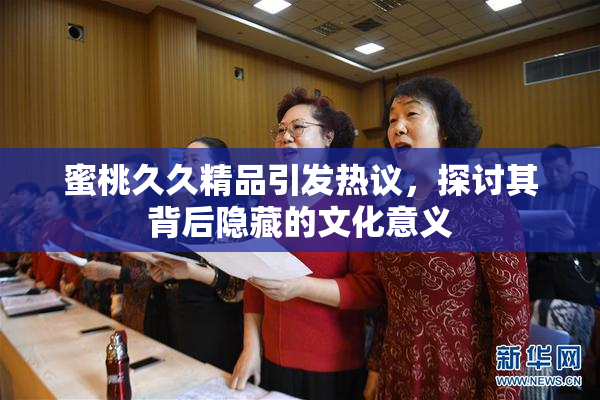 蜜桃久久精品引发热议，探讨其背后隐藏的文化意义