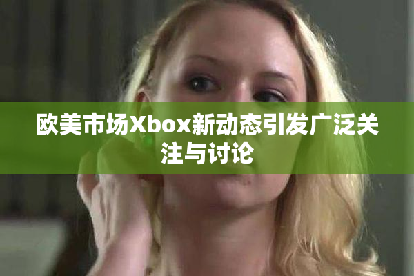 欧美市场Xbox新动态引发广泛关注与讨论