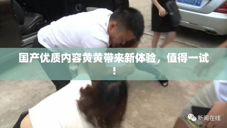 国产优质内容黄黄带来新体验，值得一试!