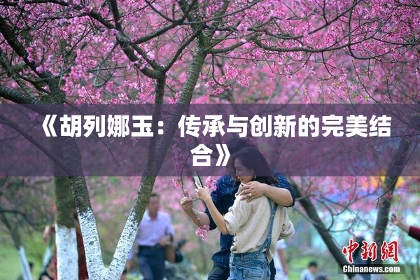 《胡列娜玉：传承与创新的完美结合》