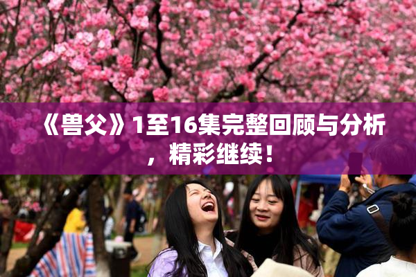 《兽父》1至16集完整回顾与分析，精彩继续！