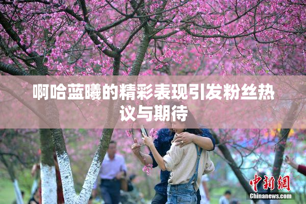 啊哈蓝曦的精彩表现引发粉丝热议与期待