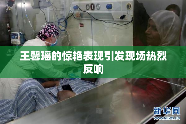 王馨瑶的惊艳表现引发现场热烈反响