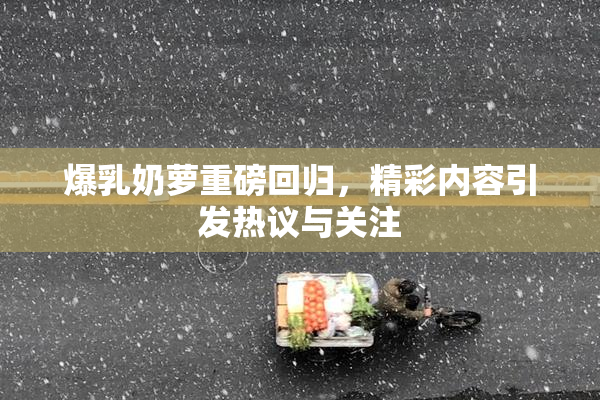 爆乳奶萝重磅回归，精彩内容引发热议与关注