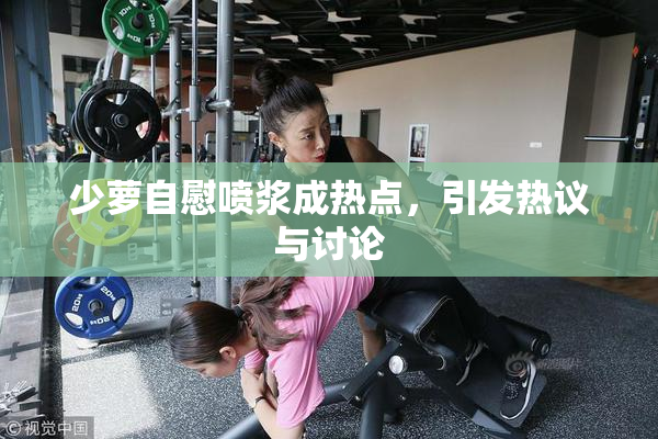少萝自慰喷浆成热点，引发热议与讨论