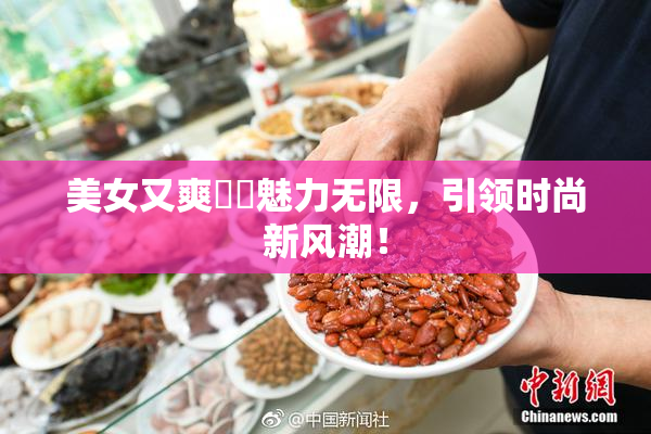 美女又爽❌‌魅力无限，引领时尚新风潮！