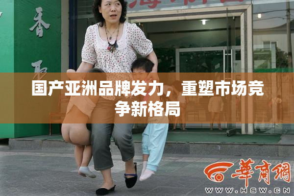 国产亚洲品牌发力，重塑市场竞争新格局