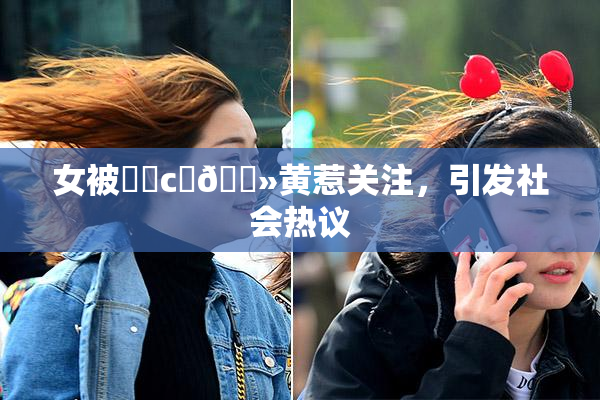 女被❌‌c‌🐻黄惹关注，引发社会热议