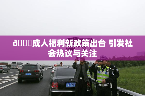🔞成人福利新政策出台 引发社会热议与关注