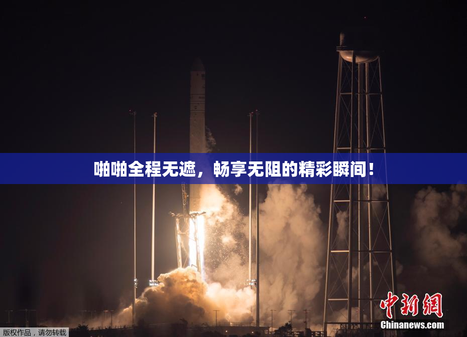 啪啪全程无遮，畅享无阻的精彩瞬间！