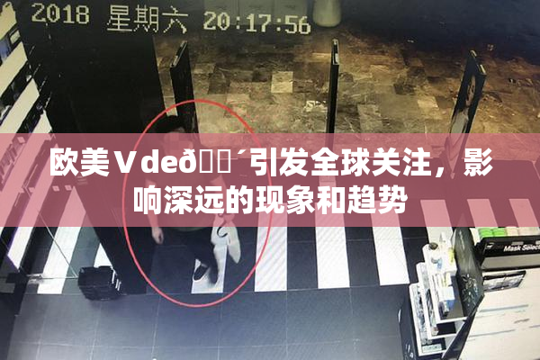 欧美Ⅴde🔴引发全球关注，影响深远的现象和趋势