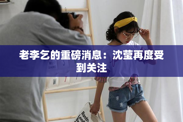 老李乞的重磅消息：沈莹再度受到关注
