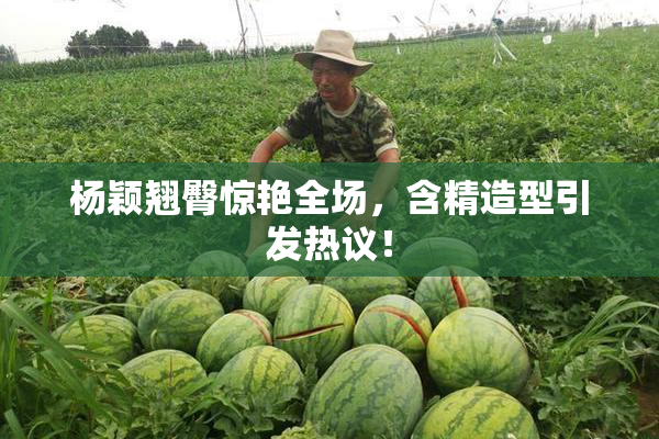 杨颖翘臀惊艳全场，含精造型引发热议！