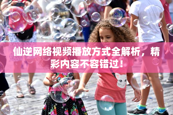 仙逆网络视频播放方式全解析，精彩内容不容错过！