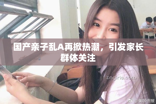 国产亲子乱A再掀热潮，引发家长群体关注