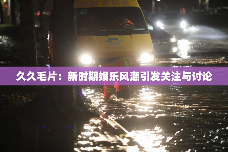 久久毛片：新时期娱乐风潮引发关注与讨论