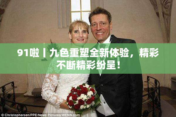 91啦丨九色重塑全新体验，精彩不断精彩纷呈！