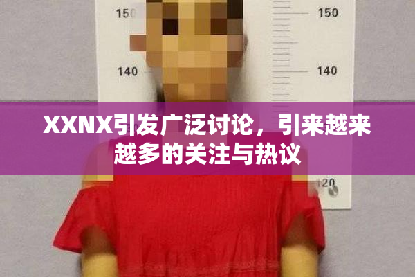 XXNX引发广泛讨论，引来越来越多的关注与热议