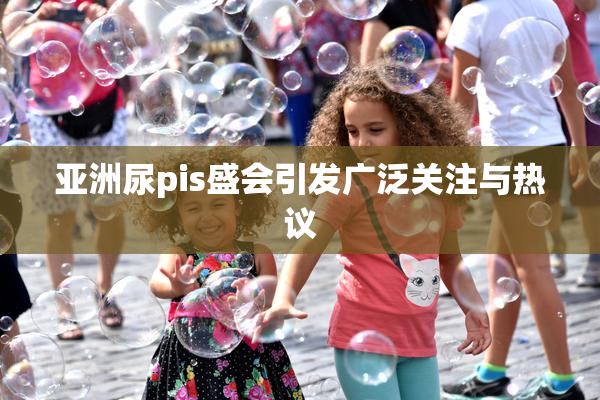 亚洲尿pis盛会引发广泛关注与热议