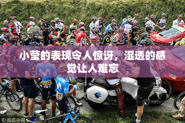 小莹的表现令人惊讶，湿透的感觉让人难忘