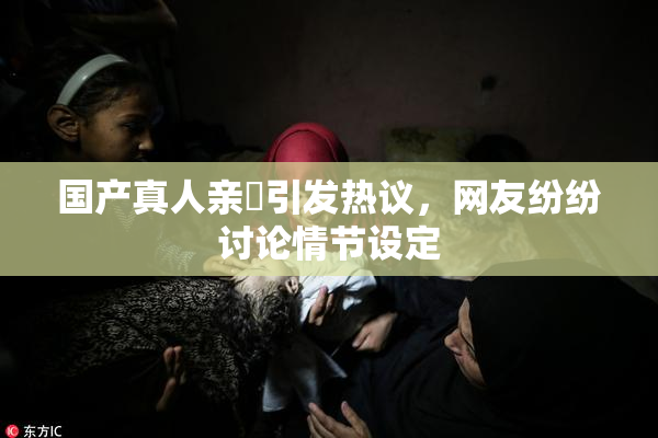 国产真人亲妺引发热议，网友纷纷讨论情节设定
