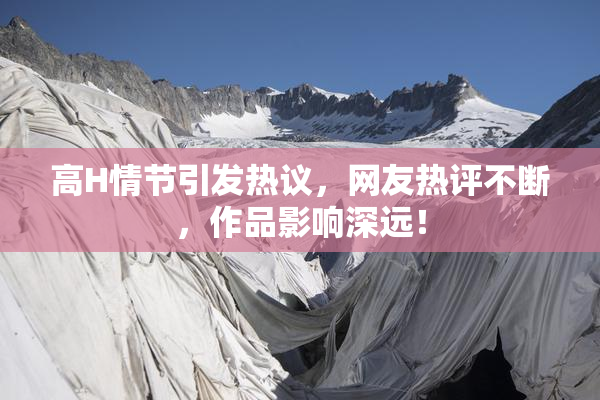 高H情节引发热议，网友热评不断，作品影响深远！