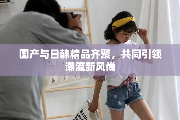 国产与日韩精品齐聚，共同引领潮流新风尚