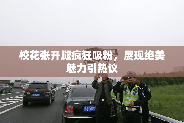 校花张开腿疯狂吸粉，展现绝美魅力引热议