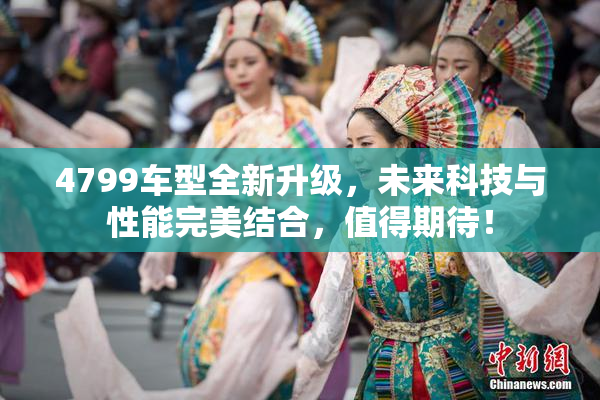4799车型全新升级，未来科技与性能完美结合，值得期待！
