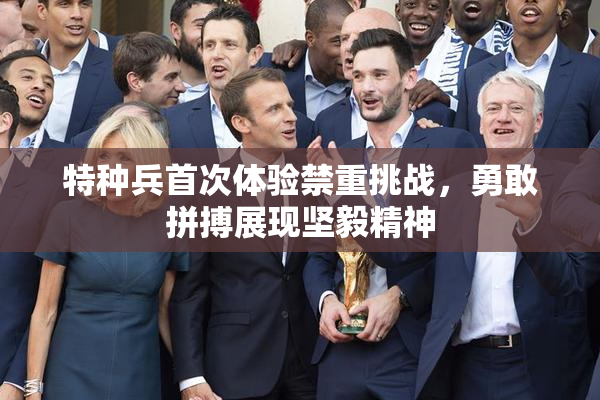 特种兵首次体验禁重挑战，勇敢拼搏展现坚毅精神