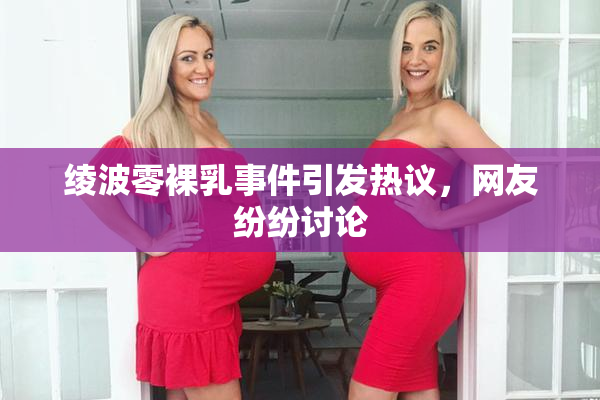 绫波零裸乳事件引发热议，网友纷纷讨论