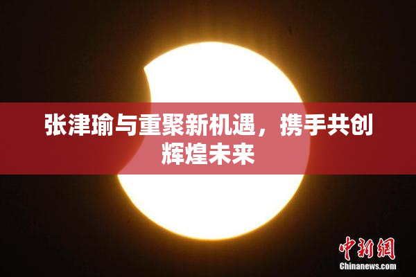 张津瑜与重聚新机遇，携手共创辉煌未来