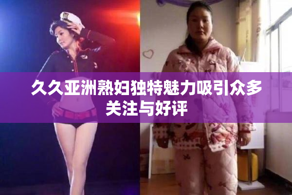 久久亚洲熟妇独特魅力吸引众多关注与好评