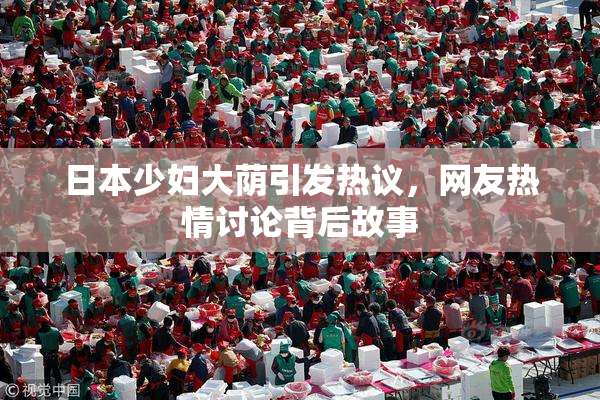 日本少妇大荫引发热议，网友热情讨论背后故事
