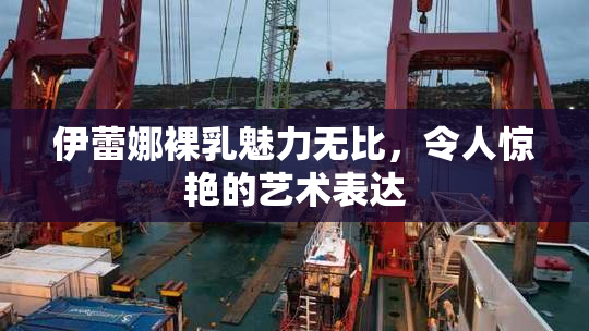伊蕾娜裸乳魅力无比，令人惊艳的艺术表达