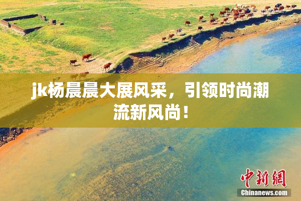 jk杨晨晨大展风采，引领时尚潮流新风尚！